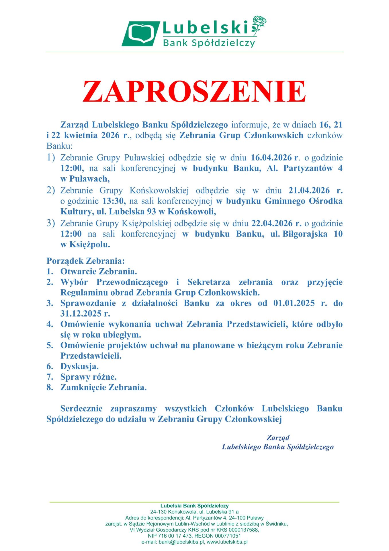 ZAPROSZENIE Zarząd Lubelskiego Banku Spółdzielczego informuje, że w dniach 16, 21 i 22 kwietnia 2026 r., odbędą się Zebrania Grup Członkowskich członków Banku: 1) Zebranie Grupy Puławskiej odbędzie się w dniu 16.04.2026 r. o godzinie 12:00, na sali konferencyjnej w budynku Banku, Al. Partyzantów 4 w Puławach, 2) Zebranie Grupy Końskowolskiej odbędzie się w dniu 21.04.2026 r. o godzinie 13:30, na sali konferencyjnej w budynku Gminnego Ośrodka Kultury, ul. Lubelska 93 w Końskowoli, 3) Zebranie Grupy Księżpolskiej odbędzie się w dniu 22.04.2026 r. o godzinie 12:00 na sali konferencyjnej w budynku Banku, ul. Biłgorajska 10 w Księżpolu.