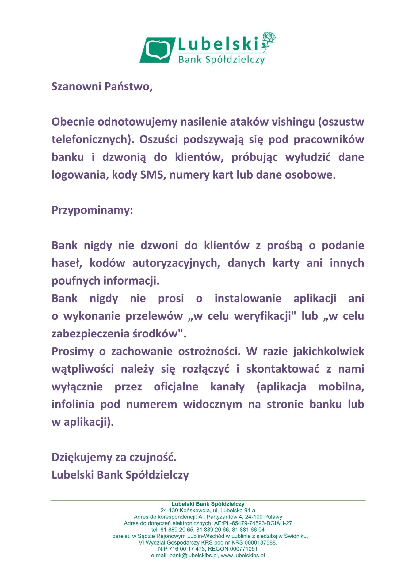Szanowni Państwo, Obecnie odnotowujemy nasilenie ataków vishingu (oszustw telefonicznych). Oszuści podszywają się pod pracowników banku i dzwonią do klientów, próbując wyłudzić dane logowania, kody SMS, numery kart lub dane osobowe. Przypominamy: Bank nigdy nie dzwoni do klientów z prośbą o podanie haseł, kodów autoryzacyjnych, danych karty ani innych poufnych informacji. Bank nigdy nie prosi o instalowanie aplikacji ani o wykonanie przelewów „w celu weryfikacji" lub „w celu zabezpieczenia środków". Prosimy o zachowanie ostrożności. W razie jakichkolwiek wątpliwości należy się rozłączyć i skontaktować z nami wyłącznie przez oficjalne kanały (aplikacja mobilna, infolinia pod numerem widocznym na stronie banku lub w aplikacji). Dziękujemy za czujność. Lubelski Bank Spółdzielczy
