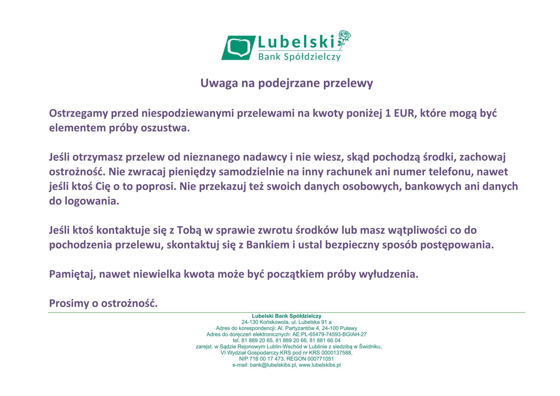 Uwaga na podejrzane przelewy Ostrzegamy przed niespodziewanymi przelewami na kwoty poniżej 1 EUR, które mogą być elementem próby oszustwa. Jeśli otrzymasz przelew od nieznanego nadawcy i nie wiesz, skąd pochodzą środki, zachowaj ostrożność. Nie zwracaj pieniędzy samodzielnie na inny rachunek ani numer telefonu, nawet jeśli ktoś Cię o to poprosi. Nie przekazuj też swoich danych osobowych, bankowych ani danych do logowania. Jeśli ktoś kontaktuje się z Tobą w sprawie zwrotu środków lub masz wątpliwości co do pochodzenia przelewu, skontaktuj się z Bankiem i ustal bezpieczny sposób postępowania. Pamiętaj, nawet niewielka kwota może być początkiem próby wyłudzenia. Prosimy o ostrożność.